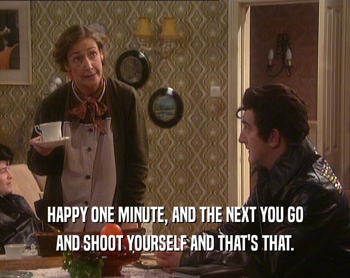 HAPPY ONE MINUTE, AND THE NEXT YOU GO AND SHOOT YOURSELF AND THAT'S THAT. 