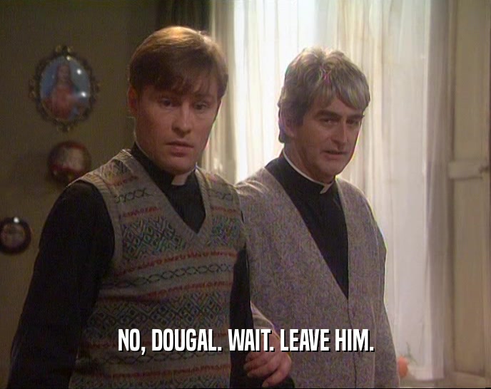 NO, DOUGAL. WAIT. LEAVE HIM.
  