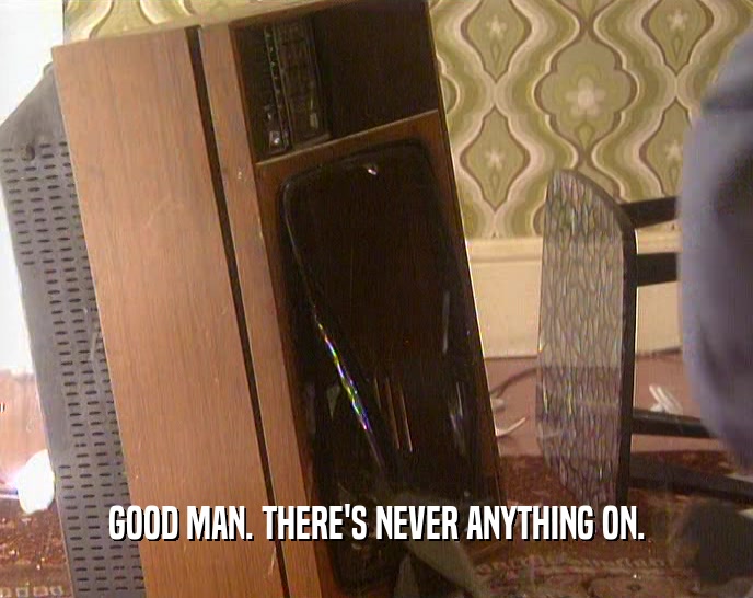 GOOD MAN. THERE'S NEVER ANYTHING ON.  