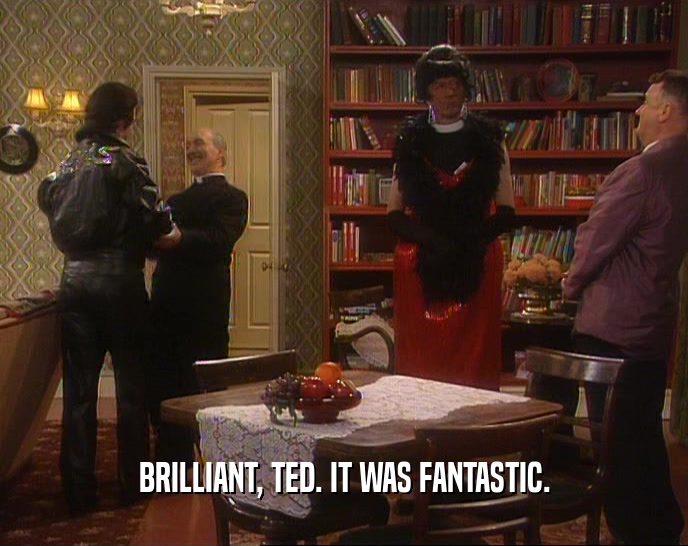 BRILLIANT, TED. IT WAS FANTASTIC.  