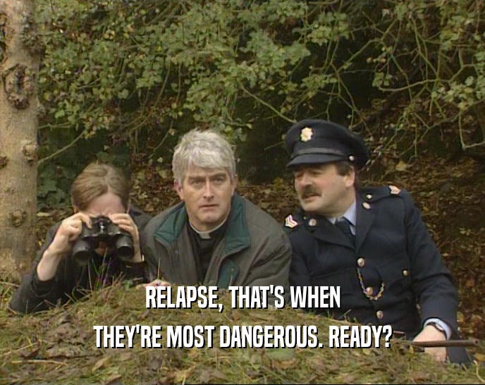 RELAPSE, THAT'S WHEN THEY'RE MOST DANGEROUS. READY? 