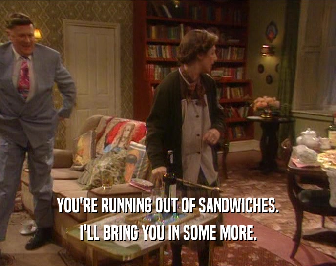 YOU'RE RUNNING OUT OF SANDWICHES.
 I'LL BRING YOU IN SOME MORE.
 