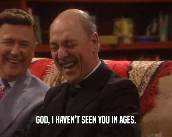 GOD, I HAVEN'T SEEN YOU IN AGES.  