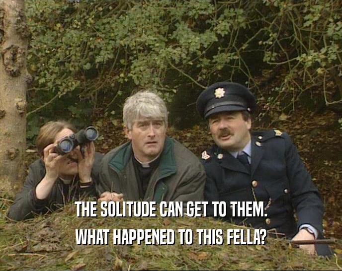 THE SOLITUDE CAN GET TO THEM. WHAT HAPPENED TO THIS FELLA? 