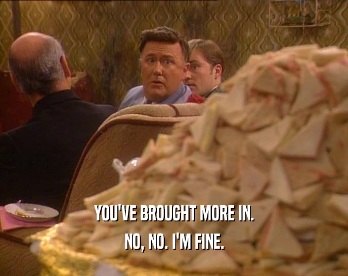 YOU'VE BROUGHT MORE IN. NO, NO. I'M FINE. 
