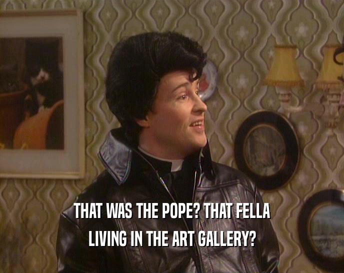 THAT WAS THE POPE? THAT FELLA
 LIVING IN THE ART GALLERY?
 