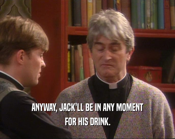 ANYWAY, JACK'LL BE IN ANY MOMENT FOR HIS DRINK. 