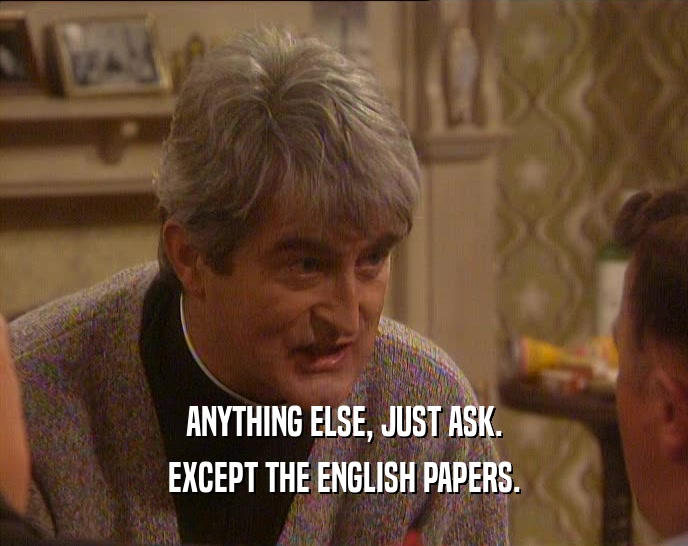 ANYTHING ELSE, JUST ASK.
 EXCEPT THE ENGLISH PAPERS.
 