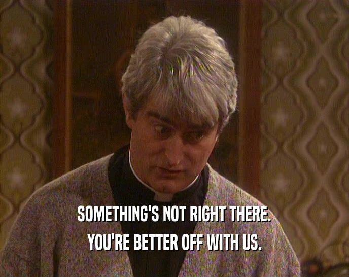 SOMETHING'S NOT RIGHT THERE. YOU'RE BETTER OFF WITH US. 
