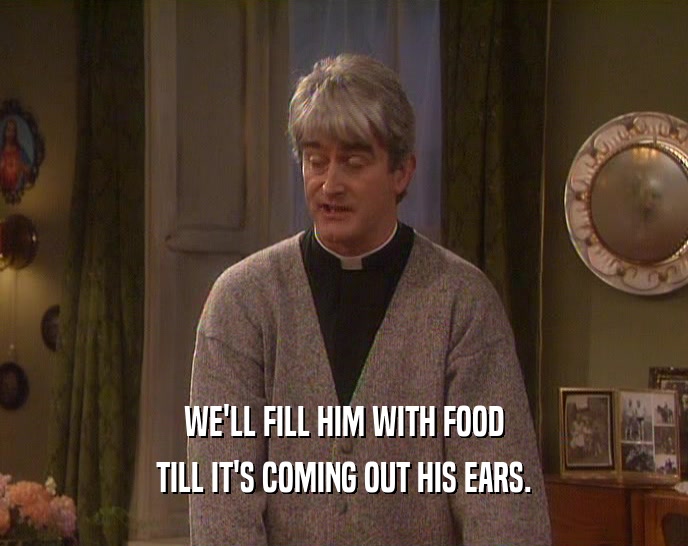 WE'LL FILL HIM WITH FOOD TILL IT'S COMING OUT HIS EARS. 
