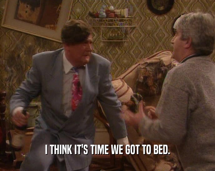 I THINK IT'S TIME WE GOT TO BED.  