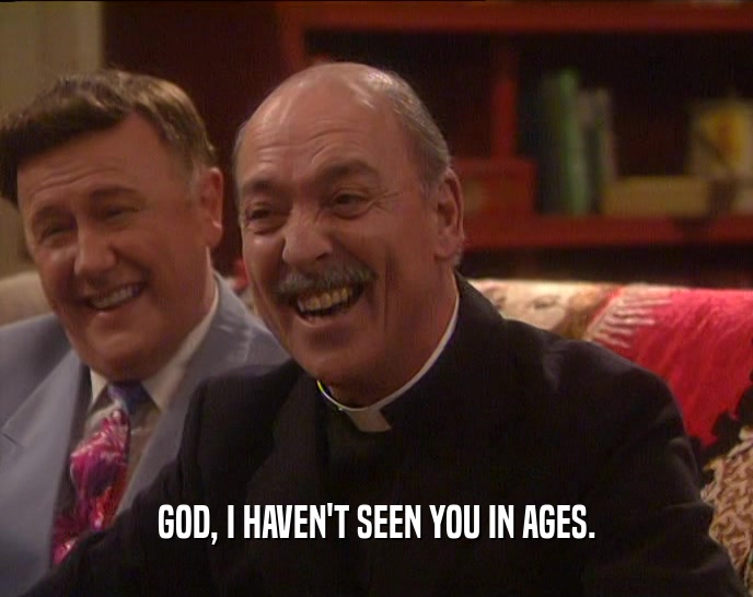 GOD, I HAVEN'T SEEN YOU IN AGES.  