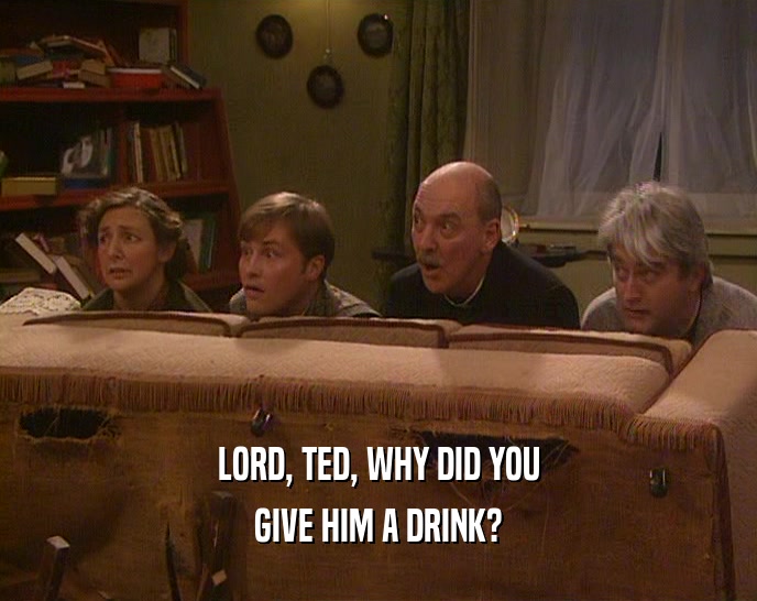 LORD, TED, WHY DID YOU GIVE HIM A DRINK? 