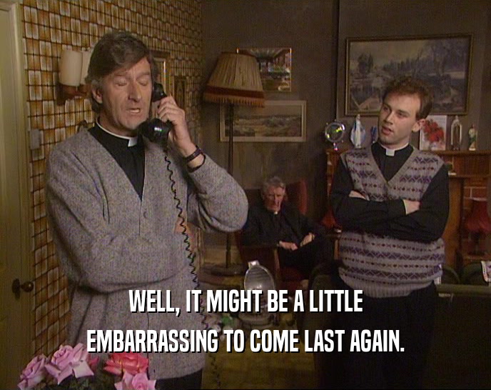 WELL, IT MIGHT BE A LITTLE EMBARRASSING TO COME LAST AGAIN. 