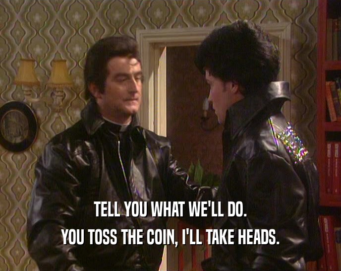 TELL YOU WHAT WE'LL DO. YOU TOSS THE COIN, I'LL TAKE HEADS. 