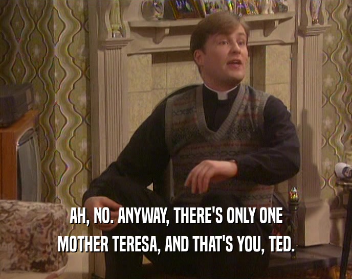 AH, NO. ANYWAY, THERE'S ONLY ONE
 MOTHER TERESA, AND THAT'S YOU, TED.
 