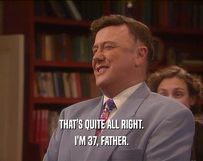 THAT'S QUITE ALL RIGHT. I'M 37, FATHER. 