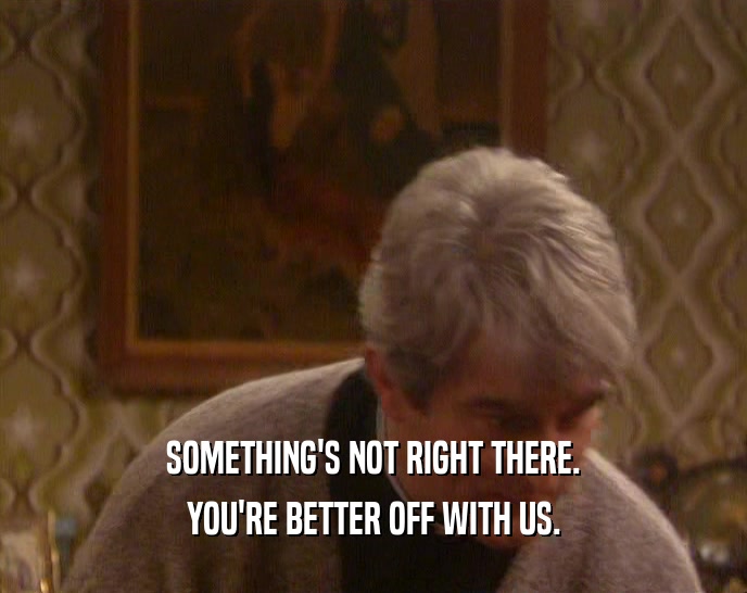 SOMETHING'S NOT RIGHT THERE. YOU'RE BETTER OFF WITH US. 