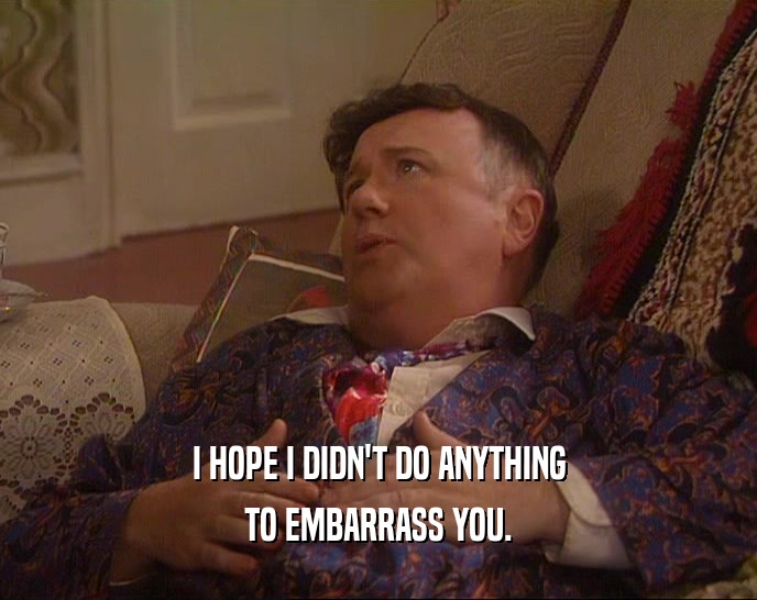 I HOPE I DIDN'T DO ANYTHING TO EMBARRASS YOU. 