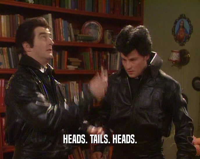 HEADS. TAILS. HEADS.  