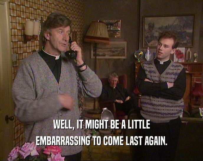 WELL, IT MIGHT BE A LITTLE EMBARRASSING TO COME LAST AGAIN. 