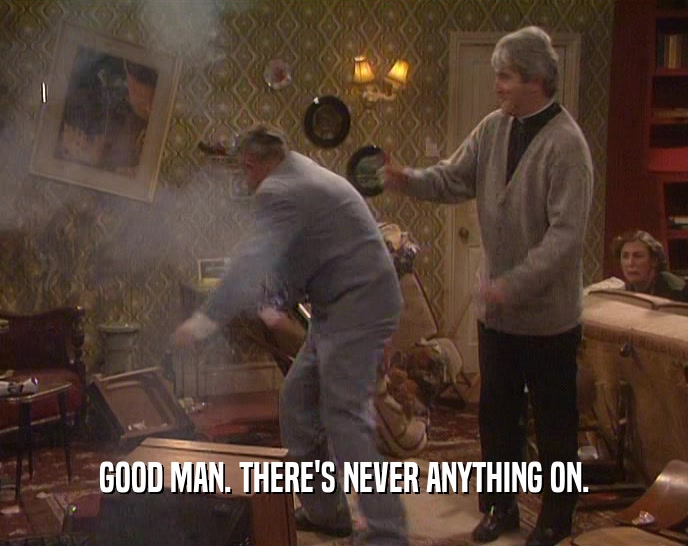 GOOD MAN. THERE'S NEVER ANYTHING ON.  
