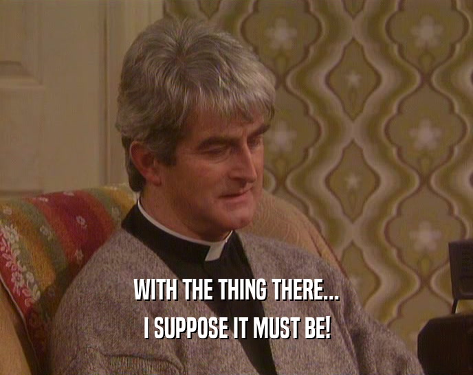 WITH THE THING THERE... I SUPPOSE IT MUST BE! 
