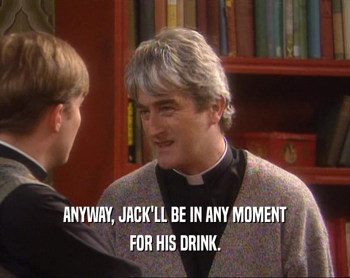 ANYWAY, JACK'LL BE IN ANY MOMENT FOR HIS DRINK. 