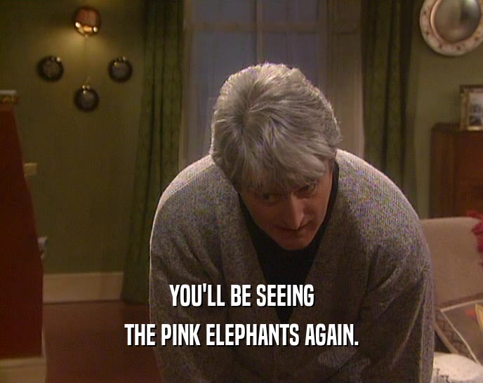 YOU'LL BE SEEING THE PINK ELEPHANTS AGAIN. 