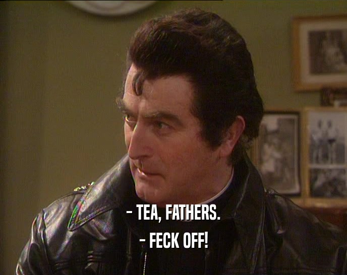 - TEA, FATHERS.
 - FECK OFF!
 