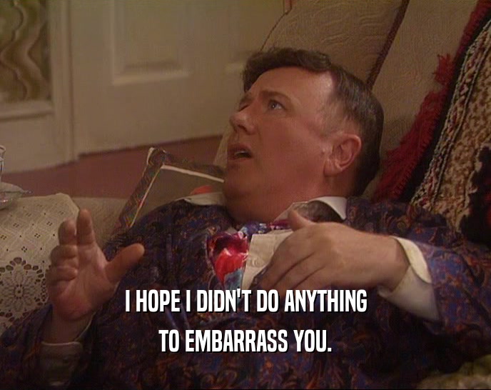 I HOPE I DIDN'T DO ANYTHING TO EMBARRASS YOU. 