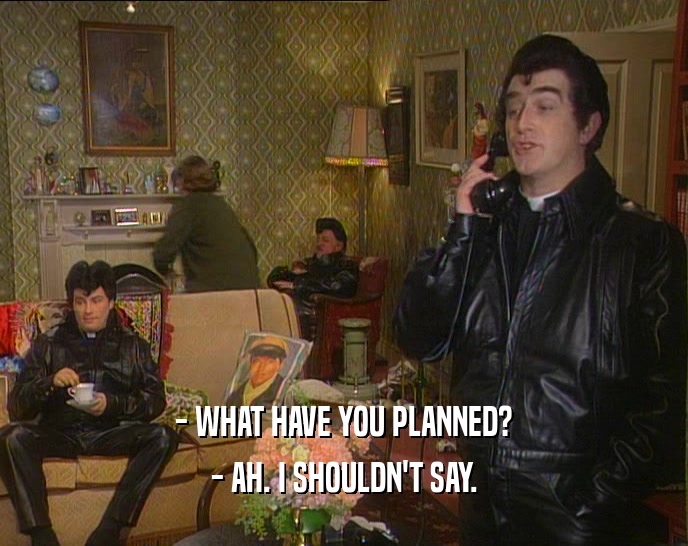- WHAT HAVE YOU PLANNED? - AH. I SHOULDN'T SAY. 