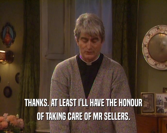 THANKS. AT LEAST I'LL HAVE THE HONOUR OF TAKING CARE OF MR SELLERS. 