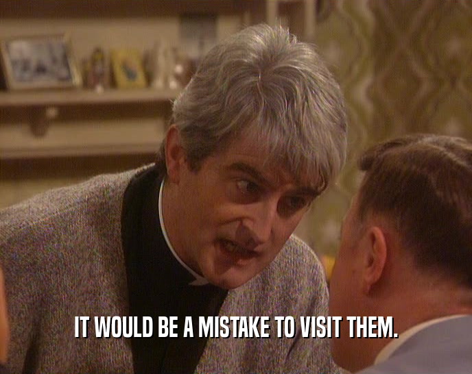 IT WOULD BE A MISTAKE TO VISIT THEM.  