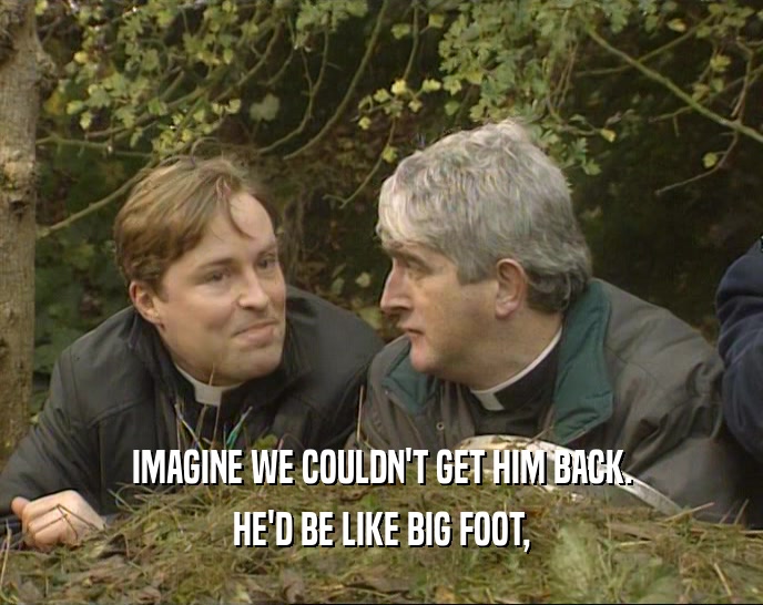IMAGINE WE COULDN'T GET HIM BACK. HE'D BE LIKE BIG FOOT, 