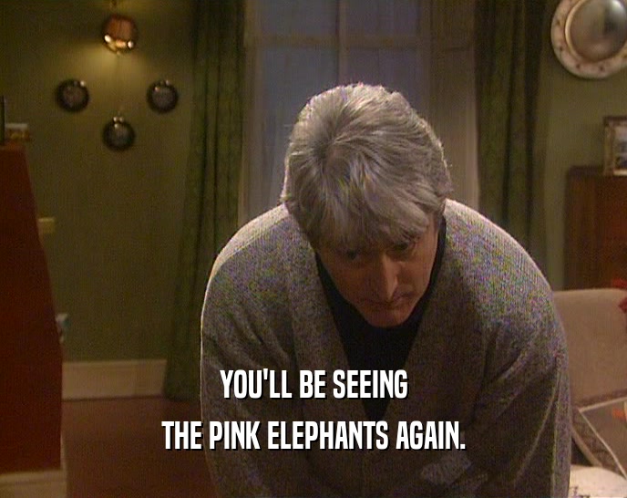 YOU'LL BE SEEING THE PINK ELEPHANTS AGAIN. 