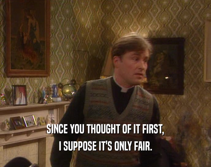 SINCE YOU THOUGHT OF IT FIRST, I SUPPOSE IT'S ONLY FAIR. 