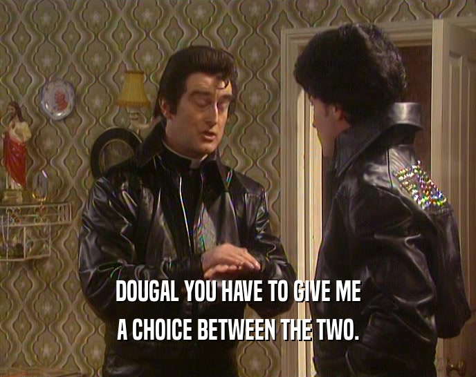 DOUGAL YOU HAVE TO GIVE ME A CHOICE BETWEEN THE TWO. 