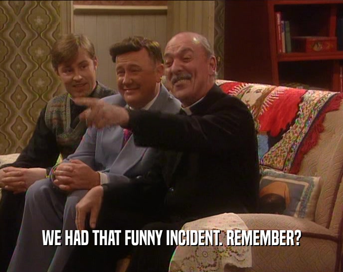 WE HAD THAT FUNNY INCIDENT. REMEMBER?  