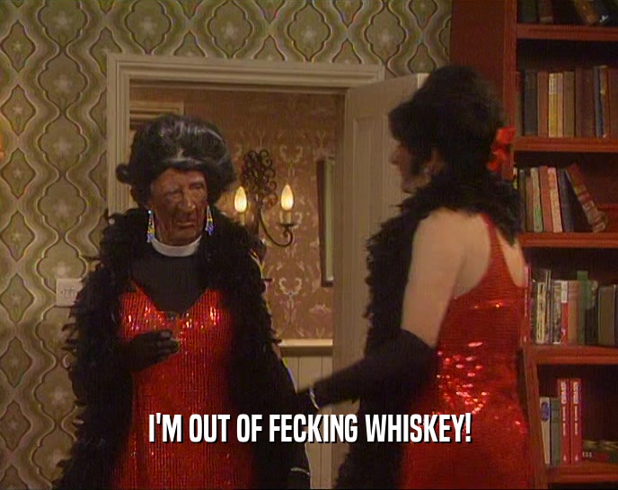 I'M OUT OF FECKING WHISKEY!
  