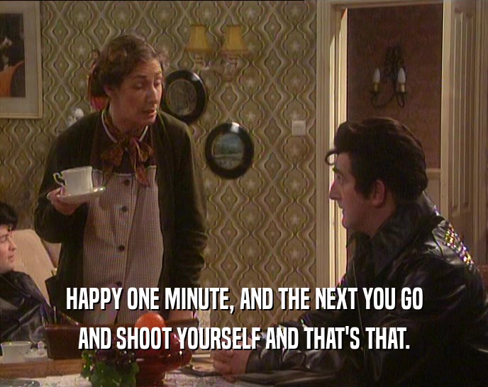 HAPPY ONE MINUTE, AND THE NEXT YOU GO AND SHOOT YOURSELF AND THAT'S THAT. 