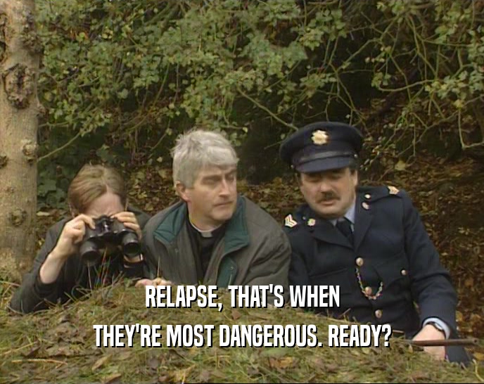 RELAPSE, THAT'S WHEN THEY'RE MOST DANGEROUS. READY? 