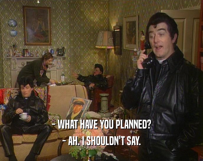- WHAT HAVE YOU PLANNED? - AH. I SHOULDN'T SAY. 