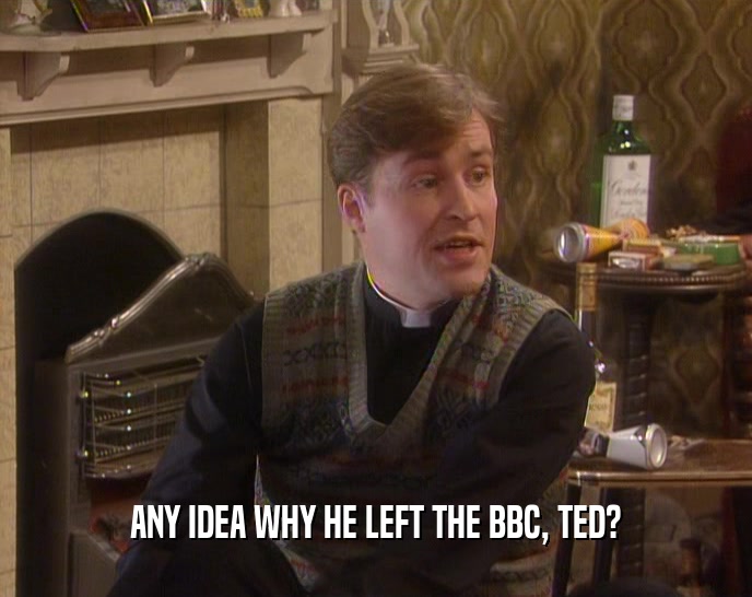 ANY IDEA WHY HE LEFT THE BBC, TED?
  