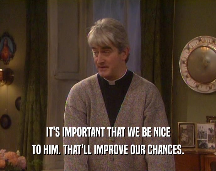 IT'S IMPORTANT THAT WE BE NICE TO HIM. THAT'LL IMPROVE OUR CHANCES. 