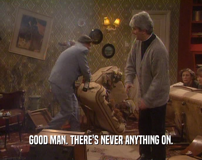 GOOD MAN. THERE'S NEVER ANYTHING ON.  