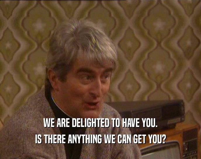 WE ARE DELIGHTED TO HAVE YOU. IS THERE ANYTHING WE CAN GET YOU? 