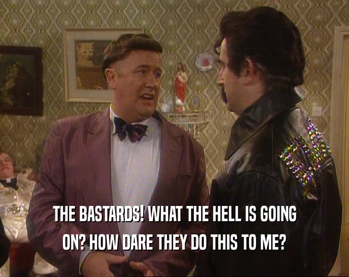 THE BASTARDS! WHAT THE HELL IS GOING ON? HOW DARE THEY DO THIS TO ME? 