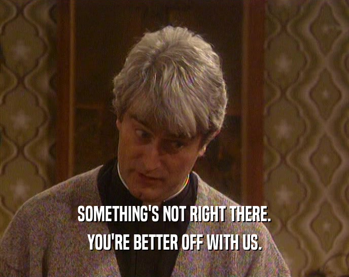 SOMETHING'S NOT RIGHT THERE. YOU'RE BETTER OFF WITH US. 