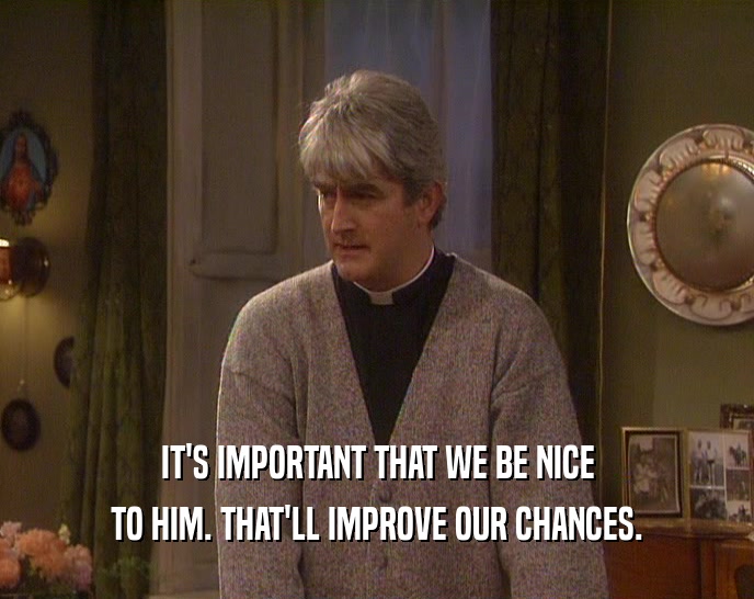 IT'S IMPORTANT THAT WE BE NICE TO HIM. THAT'LL IMPROVE OUR CHANCES. 